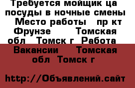 Требуется мойщик(ца) посуды в ночные смены › Место работы ­ пр-кт Фрунзе 103 - Томская обл., Томск г. Работа » Вакансии   . Томская обл.,Томск г.